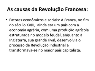 As causas da Revolução Francesa:
• Fatores econômicos e sociais: A França, no fim
do século XVIII, ainda era um país com a
economia agrária, com uma produção agrícola
estruturada no modelo feudal, enquanto a
Inglaterra, sua grande rival, desenvolvia o
processo de Revolução Industrial e
transformava-se no maior país capitalista.
 