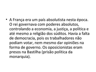 • A França era um país absolutista nesta época.
O rei governava com poderes absolutos,
controlando a economia, a justiça, a política e
até mesmo a religião dos súditos. Havia a falta
de democracia, pois os trabalhadores não
podiam votar, nem mesmo dar opiniões na
forma de governo. Os oposicionistas eram
presos na Bastilha (prisão política da
monarquia).
 