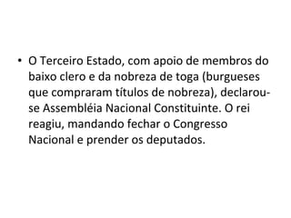 • O Terceiro Estado, com apoio de membros do
baixo clero e da nobreza de toga (burgueses
que compraram títulos de nobreza), declarou-
se Assembléia Nacional Constituinte. O rei
reagiu, mandando fechar o Congresso
Nacional e prender os deputados.
 