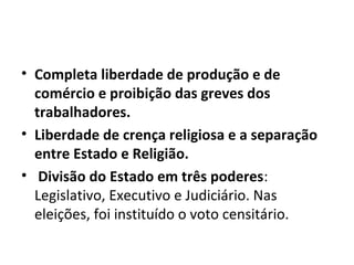• Completa liberdade de produção e de
comércio e proibição das greves dos
trabalhadores.
• Liberdade de crença religiosa e a separação
entre Estado e Religião.
• Divisão do Estado em três poderes:
Legislativo, Executivo e Judiciário. Nas
eleições, foi instituído o voto censitário.
 