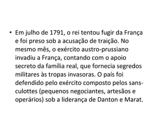 • Em julho de 1791, o rei tentou fugir da França
e foi preso sob a acusação de traição. No
mesmo mês, o exército austro-prussiano
invadiu a França, contando com o apoio
secreto da família real, que fornecia segredos
militares às tropas invasoras. O país foi
defendido pelo exército composto pelos sans-
culottes (pequenos negociantes, artesãos e
operários) sob a liderança de Danton e Marat.
 