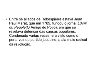• Entre os aliados de Robespierre estava Jean
Paul Marat, que em 1789, fundou o jornal L'Ami
du Peuple(O Amigo do Povo), em que se
revelava defensor das causas populares.
Condenado várias vezes, era visto como o
porta-voz do partido jacobino, a ala mais radical
da revolução.
 