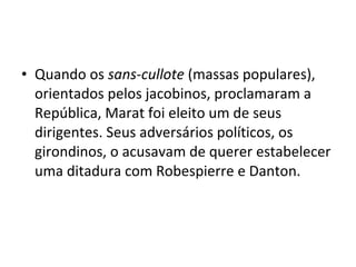 • Quando os sans-cullote (massas populares),
orientados pelos jacobinos, proclamaram a
República, Marat foi eleito um de seus
dirigentes. Seus adversários políticos, os
girondinos, o acusavam de querer estabelecer
uma ditadura com Robespierre e Danton.
 