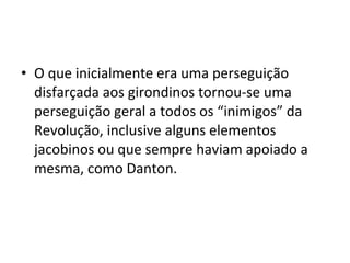 • O que inicialmente era uma perseguição
disfarçada aos girondinos tornou-se uma
perseguição geral a todos os “inimigos” da
Revolução, inclusive alguns elementos
jacobinos ou que sempre haviam apoiado a
mesma, como Danton.
 