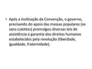 • Após a instituição da Convenção, o governo,
precisando do apoio das massas populares (os
sans-culottes) promulgou diversas leis de
assistência e garantia dos direitos humanos
estabelecidos pela revolução (liberdade,
igualdade, fraternidade).
 