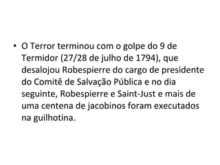 • O Terror terminou com o golpe do 9 de
Termidor (27/28 de julho de 1794), que
desalojou Robespierre do cargo de presidente
do Comitê de Salvação Pública e no dia
seguinte, Robespierre e Saint-Just e mais de
uma centena de jacobinos foram executados
na guilhotina.
 