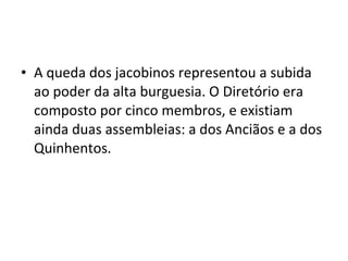 • A queda dos jacobinos representou a subida
ao poder da alta burguesia. O Diretório era
composto por cinco membros, e existiam
ainda duas assembleias: a dos Anciãos e a dos
Quinhentos.
 