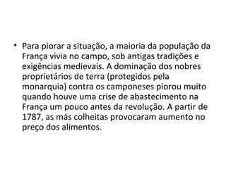 • Para piorar a situação, a maioria da população da
França vivia no campo, sob antigas tradições e
exigências medievais. A dominação dos nobres
proprietários de terra (protegidos pela
monarquia) contra os camponeses piorou muito
quando houve uma crise de abastecimento na
França um pouco antes da revolução. A partir de
1787, as más colheitas provocaram aumento no
preço dos alimentos.
 