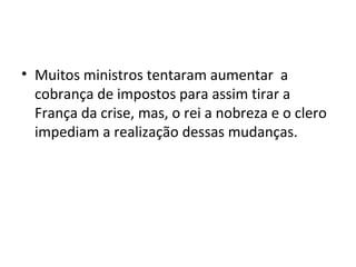 • Muitos ministros tentaram aumentar a
cobrança de impostos para assim tirar a
França da crise, mas, o rei a nobreza e o clero
impediam a realização dessas mudanças.
 