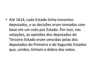 • Até 1614, cada Estado tinha trezentos
deputados, e as decisões eram tomadas com
base em um voto por Estado. Por isso, nas
votações, as opiniões dos deputados do
Terceiro Estado eram vencidas pelas dos
deputados do Primeiro e do Segundo Estados
que, unidos, tinham o dobro dos votos.
 