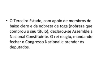 • O Terceiro Estado, com apoio de membros do
baixo clero e da nobreza de toga (nobreza que
comprou o seu título), declarou-se Assembleia
Nacional Constituinte. O rei reagiu, mandando
fechar o Congresso Nacional e prender os
deputados.
 