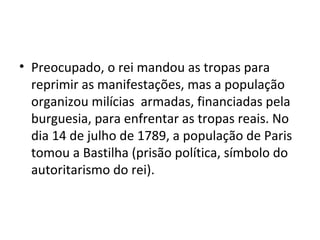 • Preocupado, o rei mandou as tropas para
reprimir as manifestações, mas a população
organizou milícias armadas, financiadas pela
burguesia, para enfrentar as tropas reais. No
dia 14 de julho de 1789, a população de Paris
tomou a Bastilha (prisão política, símbolo do
autoritarismo do rei).
 
