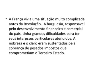 • A França vivia uma situação muito complicada
antes da Revolução. A burguesia, responsável
pelo desenvolvimento financeiro e comercial
do país, tinha grandes dificuldades para ter
seus interesses particulares atendidos. A
nobreza e o clero eram sustentados pela
cobrança de pesados impostos que
comprometiam o Terceiro Estado.
 