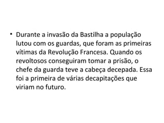 • Durante a invasão da Bastilha a população
lutou com os guardas, que foram as primeiras
vítimas da Revolução Francesa. Quando os
revoltosos conseguiram tomar a prisão, o
chefe da guarda teve a cabeça decepada. Essa
foi a primeira de várias decapitações que
viriam no futuro.
 