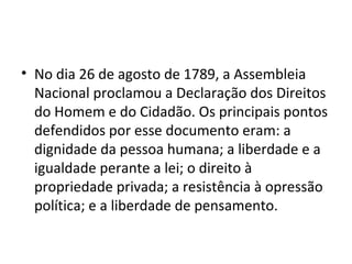 • No dia 26 de agosto de 1789, a Assembleia
Nacional proclamou a Declaração dos Direitos
do Homem e do Cidadão. Os principais pontos
defendidos por esse documento eram: a
dignidade da pessoa humana; a liberdade e a
igualdade perante a lei; o direito à
propriedade privada; a resistência à opressão
política; e a liberdade de pensamento.
 