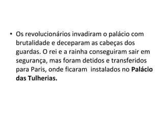 • Os revolucionários invadiram o palácio com
brutalidade e deceparam as cabeças dos
guardas. O rei e a rainha conseguiram sair em
segurança, mas foram detidos e transferidos
para Paris, onde ficaram instalados no Palácio
das Tulherias.
 