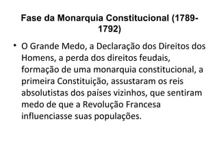 Fase da Monarquia Constitucional (1789-
1792)
• O Grande Medo, a Declaração dos Direitos dos
Homens, a perda dos direitos feudais,
formação de uma monarquia constitucional, a
primeira Constituição, assustaram os reis
absolutistas dos países vizinhos, que sentiram
medo de que a Revolução Francesa
influenciasse suas populações.
 