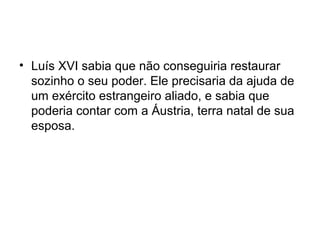• Luís XVI sabia que não conseguiria restaurar
sozinho o seu poder. Ele precisaria da ajuda de
um exército estrangeiro aliado, e sabia que
poderia contar com a Áustria, terra natal de sua
esposa.
 