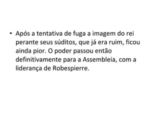 • Após a tentativa de fuga a imagem do rei
perante seus súditos, que já era ruim, ficou
ainda pior. O poder passou então
definitivamente para a Assembleia, com a
liderança de Robespierre.
 