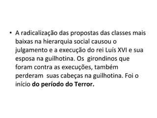 • A radicalização das propostas das classes mais
baixas na hierarquia social causou o
julgamento e a execução do rei Luís XVI e sua
esposa na guilhotina. Os girondinos que
foram contra as execuções, também
perderam suas cabeças na guilhotina. Foi o
início do período do Terror.
 