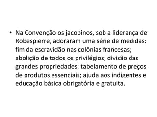 • Na Convenção os jacobinos, sob a liderança de
Robespierre, adoraram uma série de medidas:
fim da escravidão nas colônias francesas;
abolição de todos os privilégios; divisão das
grandes propriedades; tabelamento de preços
de produtos essenciais; ajuda aos indigentes e
educação básica obrigatória e gratuita.
 
