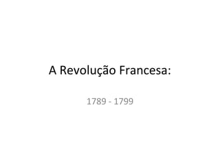 A Revolução Francesa:
1789 - 1799
 