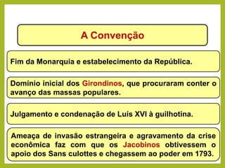 A Convenção
Fim da Monarquia e estabelecimento da República.
Domínio inicial dos Girondinos, que procuraram conter o
avanço das massas populares.
Julgamento e condenação de Luís XVI à guilhotina.
Ameaça de invasão estrangeira e agravamento da crise
econômica faz com que os Jacobinos obtivessem o
apoio dos Sans culottes e chegassem ao poder em 1793.
HISTÓRIA, 8º Ano do Ensino Fundamental
Revolução Francesa
 
