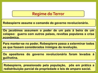 Regime doTerror
Robespierre assume o comando do governo revolucionário.
Os jacobinos assumem o poder de um país à beira de um
colapso: guerra com outros países, revoltas populares e crise
econômica.
Para manter-se no poder, Robespierre passa a exterminar todos
os que fossem considerados inimigos da revolução.
Os opositores do governo revolucionário foram levados à
guilhotina.
Robespierre, pressionado pela população, pôs em prática a
redistribuição parcial da propriedade e leis de amparo social.
HISTÓRIA, 8º Ano do Ensino Fundamental
Revolução Francesa
 