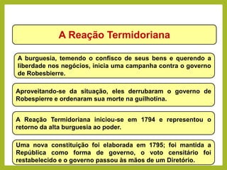 A Reação Termidoriana
A burguesia, temendo o confisco de seus bens e querendo a
liberdade nos negócios, inicia uma campanha contra o governo
de Robesbierre.
Aproveitando-se da situação, eles derrubaram o governo de
Robespierre e ordenaram sua morte na guilhotina.
A Reação Termidoriana iniciou-se em 1794 e representou o
retorno da alta burguesia ao poder.
Uma nova constituição foi elaborada em 1795; foi mantida a
República como forma de governo, o voto censitário foi
restabelecido e o governo passou às mãos de um Diretório.
HISTÓRIA, 8º Ano do Ensino Fundamental
Revolução Francesa
 