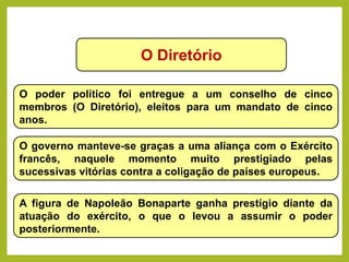 O Diretório
O poder político foi entregue a um conselho de cinco
membros (O Diretório), eleitos para um mandato de cinco
anos.
O governo manteve-se graças a uma aliança com o Exército
francês, naquele momento muito prestigiado pelas
sucessivas vitórias contra a coligação de países europeus.
A figura de Napoleão Bonaparte ganha prestígio diante da
atuação do exército, o que o levou a assumir o poder
posteriormente.
HISTÓRIA, 8º Ano do Ensino Fundamental
Revolução Francesa
 