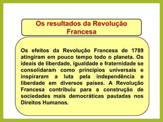 Os resultados da Revolução
Francesa
Os efeitos da Revolução Francesa de 1789
atingiram em pouco tempo todo o planeta. Os
ideais de liberdade, igualdade e fraternidade se
consolidaram como princípios universais e
inspiraram a luta pela independência e
liberdade em diversos países. A Revolução
Francesa contribuiu para a construção de
sociedades mais democráticas pautadas nos
Direitos Humanos.
HISTÓRIA, 8º Ano do Ensino Fundamental
Revolução Francesa
 