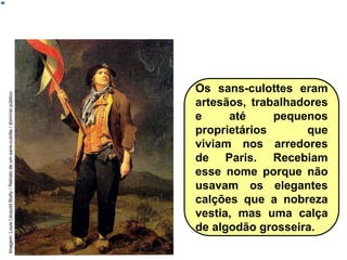 Os sans-culottes eram
artesãos, trabalhadores
e até pequenos
proprietários que
viviam nos arredores
de Paris. Recebiam
esse nome porque não
usavam os elegantes
calções que a nobreza
vestia, mas uma calça
de algodão grosseira.
HISTÓRIA, 8º Ano do Ensino Fundamental
Revolução Francesa
Imagem:
Louis
Léopold
Boilly
/
Retrato
de
um
sans-culotte
/
domínio
público.
 