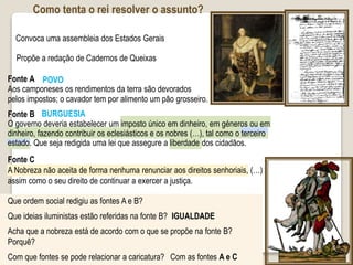 Como tenta o rei resolver o assunto?
Convoca uma assembleia dos Estados Gerais
Propõe a redação de Cadernos de Queixas
Fonte A
Aos camponeses os rendimentos da terra são devorados
pelos impostos; o cavador tem por alimento um pão grosseiro.
Que ordem social redigiu as fontes A e B?
Que ideias iluministas estão referidas na fonte B?
Acha que a nobreza está de acordo com o que se propõe na fonte B?
Porquê?
Com que fontes se pode relacionar a caricatura?
POVO
IGUALDADE
Com as fontes A e C
Fonte B
O governo deveria estabelecer um imposto único em dinheiro, em géneros ou em
dinheiro, fazendo contribuir os eclesiásticos e os nobres (…), tal como o terceiro
estado. Que seja redigida uma lei que assegure a liberdade dos cidadãos.
BURGUESIA
Fonte C
A Nobreza não aceita de forma nenhuma renunciar aos direitos senhoriais, (…)
assim como o seu direito de continuar a exercer a justiça.
 