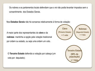 Os nobres e os parlamentos locais defendiam que o rei não podia levantar impostos sem o
consentimento dos Estados Gerais.
Nos Estados Gerais não há consenso relativamente à forma de votação:
A maior parte dos representantes do clero e da
nobreza mantinha a opção pela votação tradicional
por ordem ou estado, ou seja uma ordem um voto.
Clero
(Primeiro Estado)
= 1 voto
Nobreza
(Segundo Estado)
= 1 Voto
Terceiro Estado
(98% da
população)
= 1 Voto
O Terceiro Estado defendia a votação por cabeça (um
voto por deputado);
 
