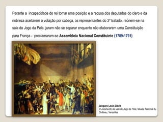 Perante a incapacidade do rei tomar uma posição e a recusa dos deputados do clero e da
nobreza aceitarem a votação por cabeça, os representantes do 3º Estado, reúnem-se na
sala do Jogo da Péla, juram não se separar enquanto não elaborarem uma Constituição
para França - proclamaram-se Assembleia Nacional Constituinte (1789-1791)
Jacques-Louis David
O Juramento da sala do Jogo da Péla, Musée National du
Château, Versailles
 