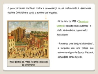 O povo parisiense revolta-se contra a desconfiança do rei relativamente à Assembleia
Nacional Constituinte e contra o aumento dos impostos.
- 14 de Julho de 1789 – Tomada da
Bastilha ( baluarte do absolutismo) – a
prisão foi demolida e o governador
massacrado;
- Receando uma “conjura aristocrática”,
a burguesia cria uma milícia, que
esteve na origem da Guarda Nacional,
comandada por La Fayette.
Prisão política do Antigo Regime e depósito
de armamento
 