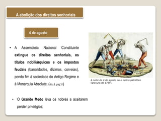 A abolição dos direitos senhoriais
A noite de 4 de agosto ou o delírio patriótico
(gravura de 1789).
• A Assembleia Nacional Constituinte
extingue os direitos senhoriais, os
títulos nobiliárquicos e os impostos
feudais (banalidades, dízimos, corveias),
pondo fim à sociedade do Antigo Regime e
à Monarquia Absoluta; (doc.8, pág.31)
4 de agosto
• O Grande Medo leva os nobres a aceitarem
perder privilégios;
 