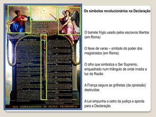 Os símbolos revolucionários na Declaração
O barrete frígio usado pelos escravos libertos
(em Roma)
O feixe de varas – símbolo do poder dos
magistrados (em Roma)
A França segura as grilhetas (da opressão)
destruídas
A Lei empunha o cetro da justiça e aponta
para a Declaração
O olho que simboliza o Ser Supremo,
enquadrado num triângulo de onde irradia a
luz da Razão
 
