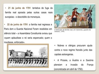 A detenção da família real, em Varennes, guache de
Lesueur, 1791.
• Nobres e clérigos procuram ajuda
contra o novo regime francês junto das
capitais estrangeiras.
• 21 de junho de 1791: tentativa de fuga da
família real apoiada pelas outras casas reais
europeias - o descrédito da monarquia.
• 22 de junho de 1791: a família real regressa a
Paris dom a Guarda Nacional Foram recebidos em
silêncio total – a Assembleia Constituinte avisou que
«quem aplaudisse o rei seria espancado; quem o
insultasse, enforcado».
• A Prússia, a Áustria e a Saxónia
planeiam a invasão da França
(concretizada em abril de 1792).
 