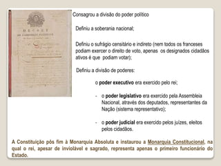 Consagrou a divisão do poder político
Definiu a soberania nacional;
Definiu a divisão de poderes:
o poder executivo era exercido pelo rei;
‐ o poder legislativo era exercido pela Assembleia
Nacional, através dos deputados, representantes da
Nação (sistema representativo);
‐ o poder judicial era exercido pelos juízes, eleitos
pelos cidadãos.
Definiu o sufrágio censitário e indireto (nem todos os franceses
podiam exercer o direito de voto, apenas os designados cidadãos
ativos é que podiam votar);
A Constituição pôs fim à Monarquia Absoluta e instaurou a Monarquia Constitucional, na
qual o rei, apesar de inviolável e sagrado, representa apenas o primeiro funcionário do
Estado.
 