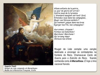 Auguste Pinelli
Rouget de Lisle compondo «A Marselhesa»
Musée de la Révolution Française, Vizille
Allons enfants de la patrie,
Le jour de gloire est arrivé !
Contre nous de la tyrannie
L'étendard sanglant est levé ! (bis)
Entendez-vous dans les campagnes,
Mugir ces féroces soldats ?
Ils viennent jusque dans nos bras
Égorger nos fils, nos compagnes !
Aux armes, citoyens !
Formez vos bataillons !
Marchons ! Marchons !
Qu'un sang impur
Abreuve nos sillons
Rouget de Lisle compõe uma canção
destinada a encorajar os combatentes na
fronteira do Reno. Chamava-se Canto de
Guerra para o Exército do Reno, ficando
conhecida como A Marselhesa. É hoje o hino
nacional francês.
 