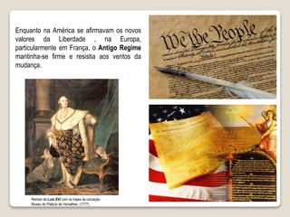 Enquanto na América se afirmavam os novos
valores da Liberdade , na Europa,
particularmente em França, o Antigo Regime
mantinha-se firme e resistia aos ventos da
mudança.
Retrato de Luís XVI com os trajes da coroação
Museu do Palácio de Versalhes (1777)
 