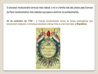 20 de setembro de 1792 – a França revolucionária vence as forças estrangeiras que
procuravam restaurar a monarquia absoluta e dá-se início a uma nova fase: a República;
O processo revolucionário torna-se mais radical: o rei e a família real são presos pela Comuna
de Paris (revolucionários mais radicais) que passa a dominar os acontecimentos
 