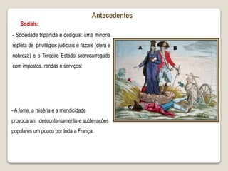 - Sociedade tripartida e desigual: uma minoria
repleta de privilégios judiciais e fiscais (clero e
nobreza) e o Terceiro Estado sobrecarregado
com impostos, rendas e serviços;
Antecedentes
Sociais:
- A fome, a miséria e a mendicidade
provocaram descontentamento e sublevações
populares um pouco por toda a França.
 