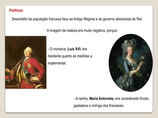A imagem da realeza era muito negativa, porque:
‐ A rainha, Maria Antonieta, era considerada frívola,
gastadora e inimiga dos franceses;
- O monarca, Luís XVI, era
hesitante quanto às medidas a
implementar;
Políticos:
Descrédito da população francesa face ao Antigo Regime e ao governo absolutista do Rei;
 