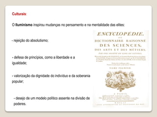 Culturais:
O Iluminismo inspirou mudanças no pensamento e na mentalidade das elites:
- rejeição do absolutismo;
- defesa de princípios, como a liberdade e a
igualdade;
- valorização da dignidade do indivíduo e da soberania
popular;
- desejo de um modelo político assente na divisão de
poderes.
 