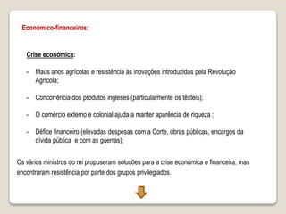 Económico-financeiros:
Crise económica:
- Maus anos agrícolas e resistência às inovações introduzidas pela Revolução
Agrícola;
- Concorrência dos produtos ingleses (particularmente os têxteis);
- O comércio externo e colonial ajuda a manter aparência de riqueza ;
- Défice financeiro (elevadas despesas com a Corte, obras públicas, encargos da
dívida pública e com as guerras);
Os vários ministros do rei propuseram soluções para a crise económica e financeira, mas
encontraram resistência por parte dos grupos privilegiados.
 