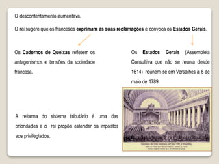 O rei sugere que os franceses exprimam as suas reclamações e convoca os Estados Gerais.
Os Estados Gerais (Assembleia
Consultiva que não se reunia desde
1614) reúnem-se em Versalhes a 5 de
maio de 1789.
A reforma do sistema tributário é uma das
prioridades e o rei propõe estender os impostos
aos privilegiados.
Os Cadernos de Queixas refletem os
antagonismos e tensões da sociedade
francesa.
O descontentamento aumentava.
 
