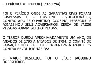 O PERÍODO DO TERROR (1792-1794) 
FOI O PERÍODO ONDE AS GARANTIAS CIVIS FORAM 
SUSPENSAS E O GOVERNO REVOLUCIONÁRIO, 
CONTROLADO PELO PARTIDO JACOBINO, PERSEGUIU E 
ASSASSINOU SEUS ADVERSÁRIOS, CERCA DE 17.000 
PESSOAS FORAM GUILHOTINADAS. 
O TERROR DUROU APROXIMADAMENTE UM ANO, DE 
MEADOS DE 1793 A MEADOS DE 1794. O COMITÊ DE 
SALVAÇÃO PÚBLICA: QUE CONDENAVA À MORTE OS 
CONTRA-REVOLUCIONÁRIOS; 
O MAIOR DESTAQUE FOI O LÍDER JACOBINO 
ROBESPIERRE. 
 