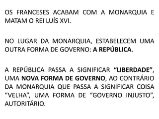 OS FRANCESES ACABAM COM A MONARQUIA E 
MATAM O REI LUÍS XVI. 
NO LUGAR DA MONARQUIA, ESTABELECEM UMA 
OUTRA FORMA DE GOVERNO: A REPÚBLICA. 
A REPÚBLICA PASSA A SIGNIFICAR “LIBERDADE”, 
UMA NOVA FORMA DE GOVERNO, AO CONTRÁRIO 
DA MONARQUIA QUE PASSA A SIGNIFICAR COISA 
“VELHA”, UMA FORMA DE “GOVERNO INJUSTO”, 
AUTORITÁRIO. 
 